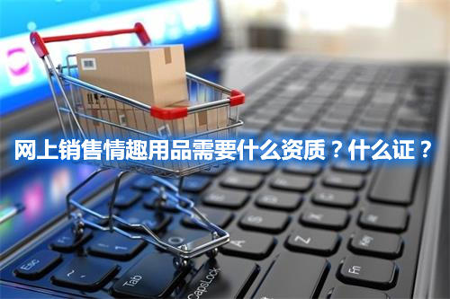 網(wǎng)上銷售情趣用品需要什么資質(zhì)？什么證？